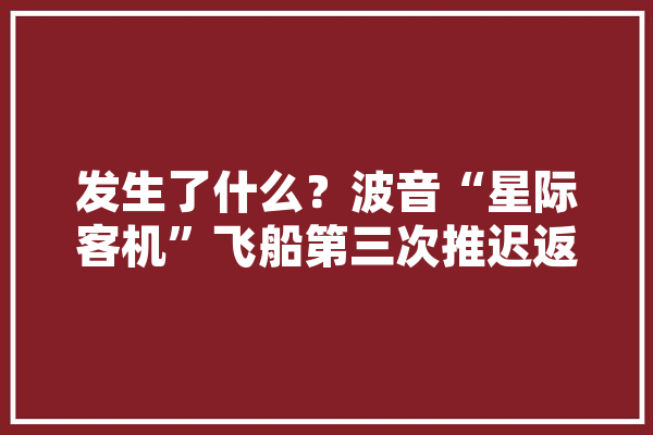 发生了什么？波音“星际客机”飞船第三次推迟返回地球时间