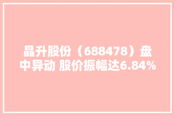 晶升股份（688478）盘中异动 股价振幅达6.84%  上涨6.71%（06-20）