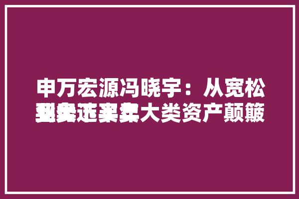 申万宏源冯晓宇：从宽松买卖
业务
到大选买卖
业务下半年大类资产颠簸
率或加剧