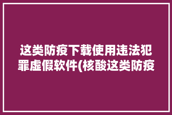 这类防疫下载使用违法犯罪虚假软件(核酸这类防疫下载使用)