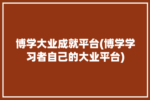 博学大业成就平台(博学学习者自己的大业平台)