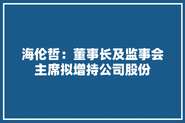 海伦哲：董事长及监事会主席拟增持公司股份