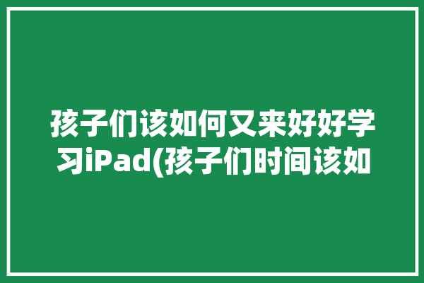 孩子们该如何又来好好学习iPad(孩子们时间该如何又来好好学习)