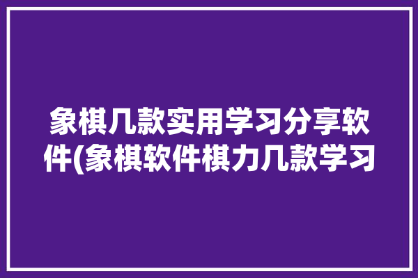 象棋几款实用学习分享软件(象棋软件棋力几款学习)「象棋教程软件哪个好」