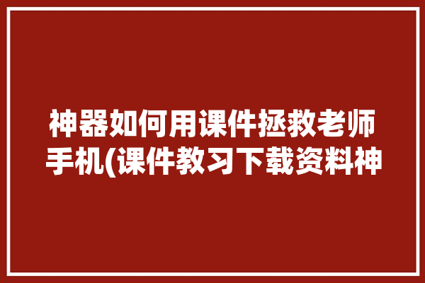 神器如何用课件拯救老师手机(课件教习下载资料神器)