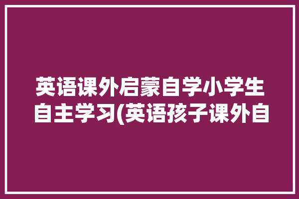 英语课外启蒙自学小学生自主学习(英语孩子课外自学启蒙)