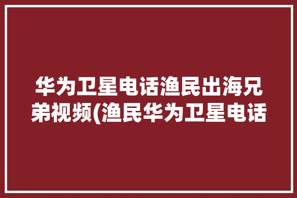 华为卫星电话渔民出海兄弟视频(渔民华为卫星电话渔船船老大)